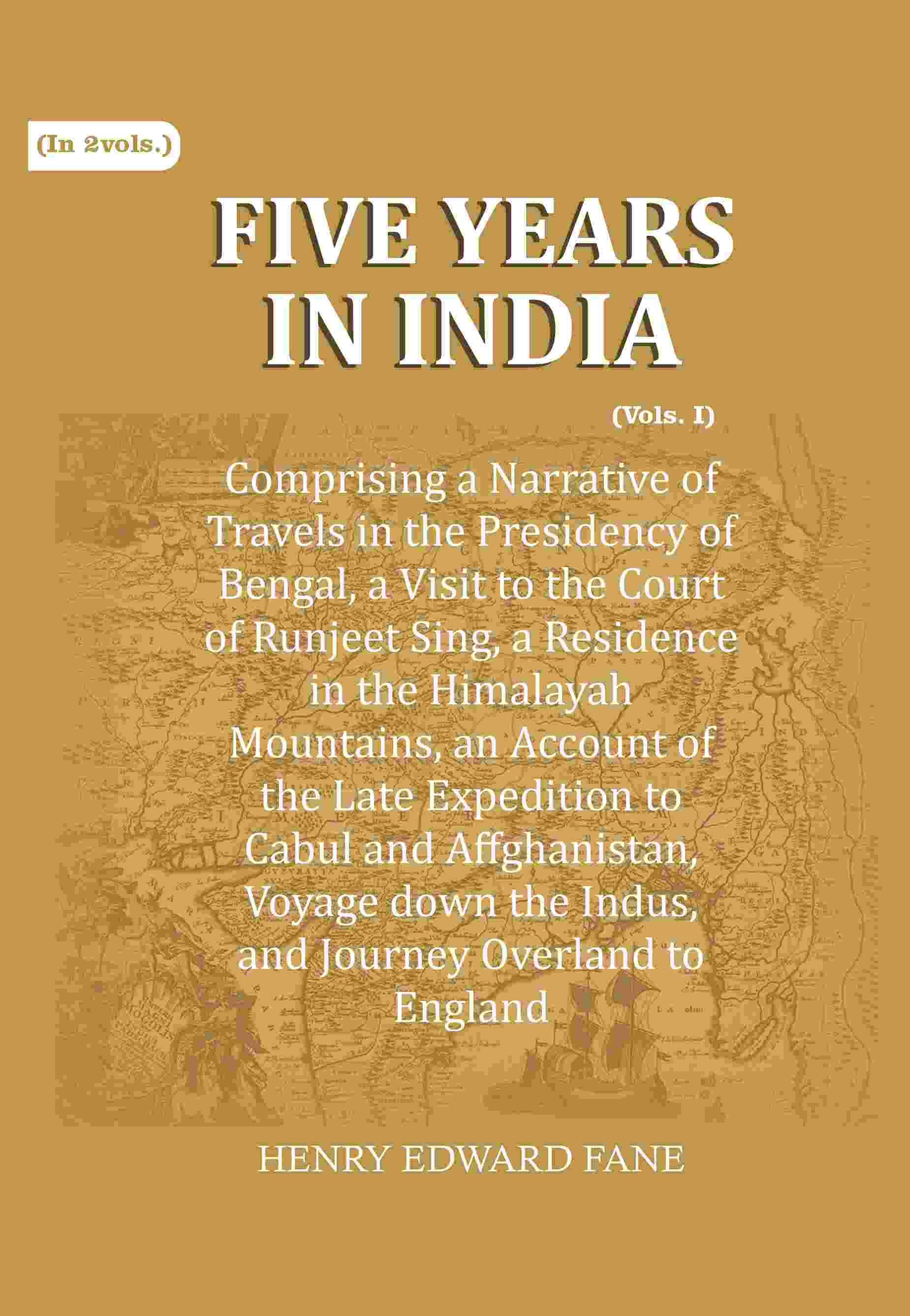 Five Years in India: Comprising a Narrative of Travels in the Presidency of Bengal, a Visit to the Court of Runjeet Sing, a Residence in the Himalayah Mountains, an Account of the Late Expedition to Cabul and Affghanistan, Voyage down the Indus, and Journ