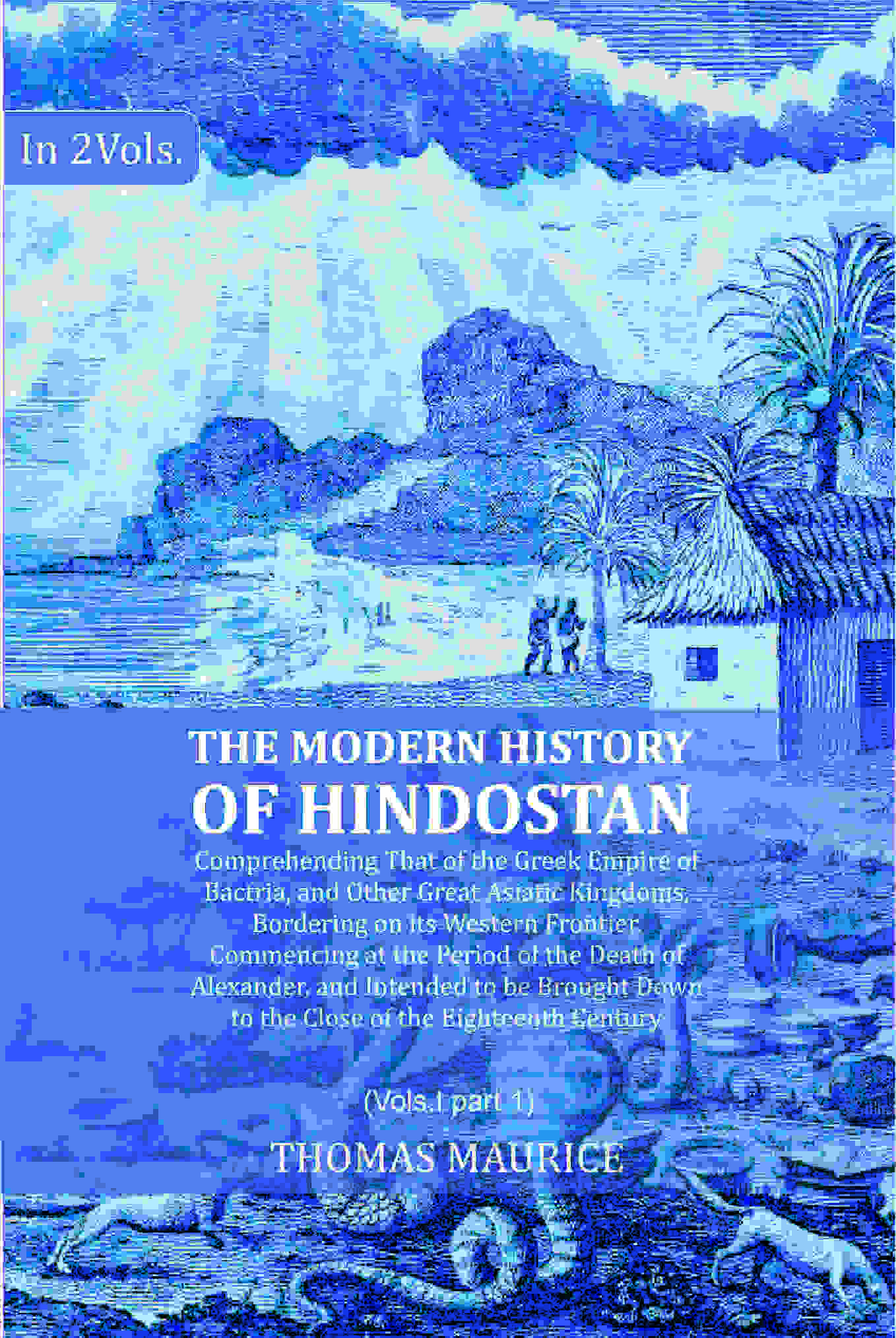 The Modern History of Hindostan: Comprehending That of the Greek Empire of Bactria, and Other Great Asiatic Kingdoms, Bordering on its Western Frontier. Commencing at the Period of the Death of Alexander, and Intended to be Brought Down to the Close of th