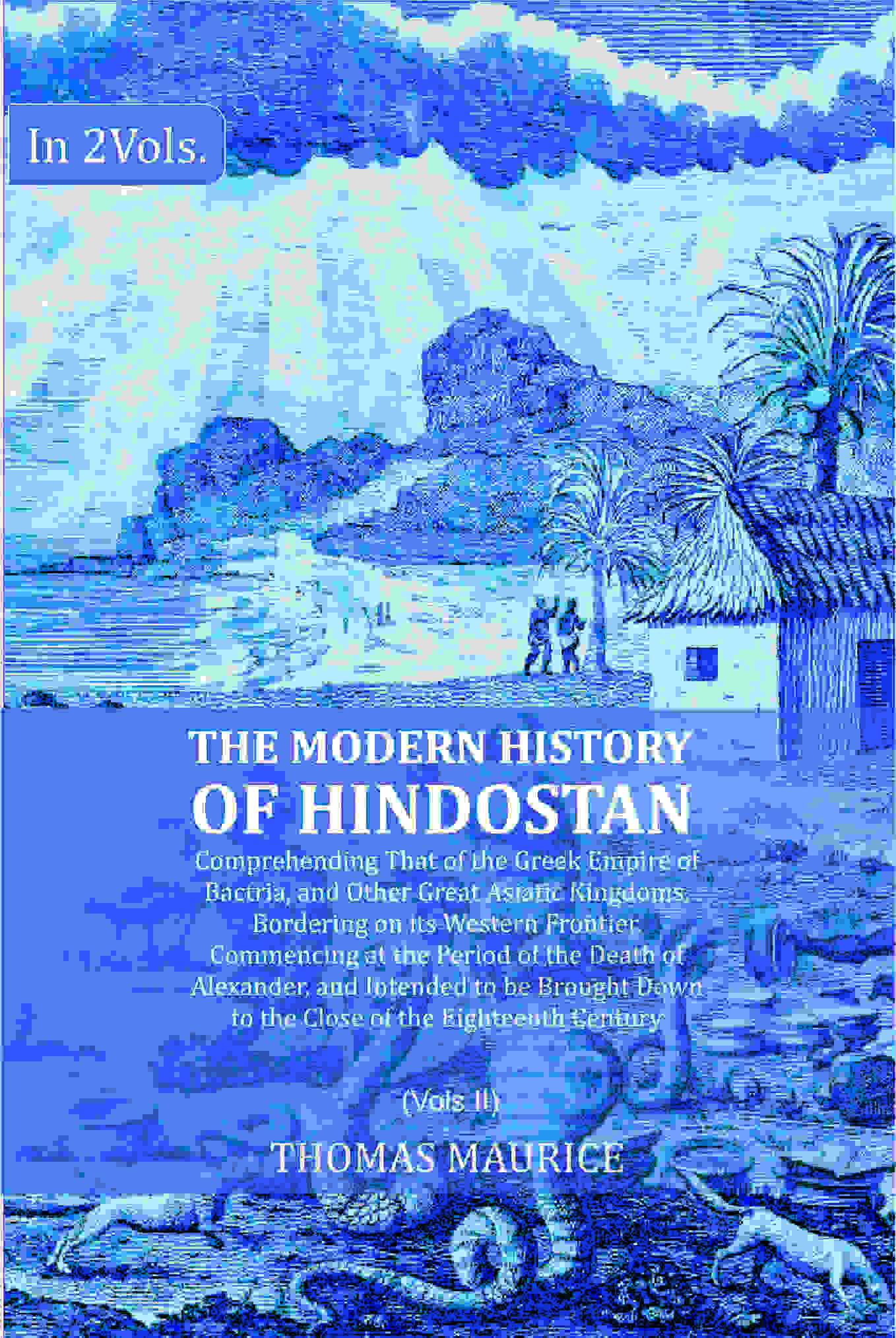 The Modern History of Hindostan: Comprehending That of the Greek Empire of Bactria, and Other Great Asiatic Kingdoms, Bordering on its Western Frontier. Commencing at the Period of the Death of Alexander, and Intended to be Brought Down to the Close of th